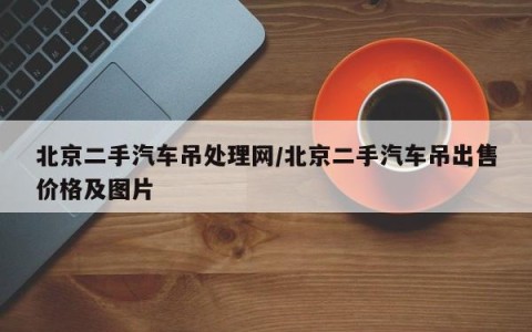 北京二手汽车吊处理网/北京二手汽车吊出售价格及图片