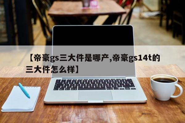 【帝豪gs三大件是哪产,帝豪gs14t的三大件怎么样】