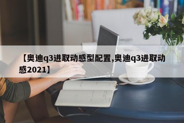 【奥迪q3进取动感型配置,奥迪q3进取动感2021】