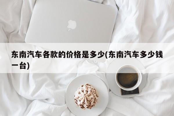 东南汽车各款的价格是多少(东南汽车多少钱一台)