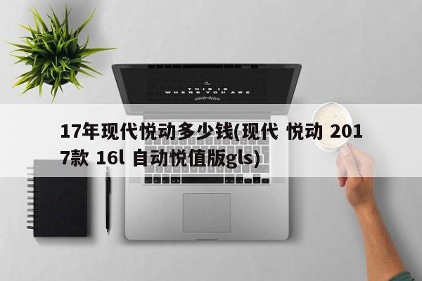17年现代悦动多少钱(现代 悦动 2017款 16l 自动悦值版gls)