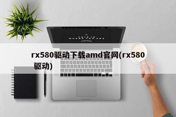 rx580驱动下载amd官网(rx580 驱动)